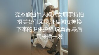 变态偷拍牛人闯入女厕手持拍摄美女们尿尿,还猛闻女神换下来的卫生护垫,说真香,最后用来撸一发