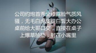 公司约炮首秀全程露脸气质风骚，无毛白虎皮肤白皙大办公桌前给大哥口交，直接在桌子上爆草抽插，射在小嘴里