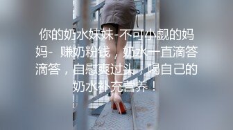 你的奶水妹妹-不可小觑的妈妈-  赚奶粉钱，奶水一直滴答滴答，自慰爽过头，喝自己的奶水补充营养！