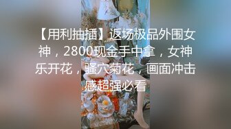 【用利抽插】返场极品外围女神，2800现金手中拿，女神乐开花，骚穴菊花，画面冲击感超强必看