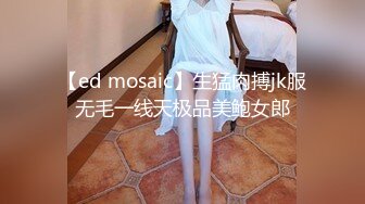 【ed mosaic】生猛肉搏jk服无毛一线天极品美鲍女郎