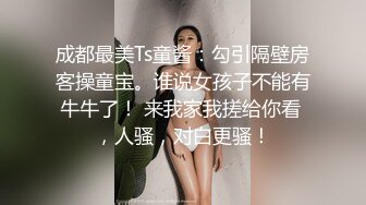 成都最美Ts童酱：勾引隔壁房客操童宝。谁说女孩子不能有牛牛了！ 来我家我搓给你看 ，人骚，对白更骚！