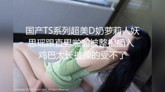 国产TS系列超美D奶萝莉人妖思瑶跟直男啪啪被整根插入 鸡巴太长被操的受不了