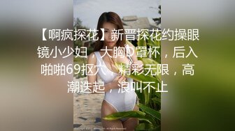 【啊疯探花】新晋探花约操眼镜小少妇，大胸D罩杯，后入啪啪69抠穴，精彩无限，高潮迭起，浪叫不止