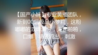 【国产小妹】专业黄播团队，新到00后极品小萝莉，这粉嘟嘟的双峰满分，无套啪啪，口爆，精液流出，刺激