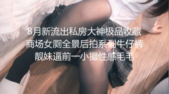 8月新流出私房大神极品收藏商场女厕全景后拍系列牛仔裤靓妹逼前一小撮性感毛毛