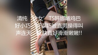 清纯‘少女’TS韩娜曦鸡巴好小巧，好乖巧被直男操得叫声连天，皮肤真好滑滑嫩嫩!!