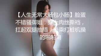 【人生无常大肠包小肠】脸蛋不错骚御姐，穿上肉丝撕裆，扛起双腿抽插，骑乘打桩机操的啪啪响