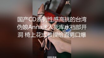 国产CD系列性感高挑的台湾伪娘Anna迷人死库水裆部开洞 椅上花式被操给直男口爆