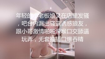 年轻的小老板娘又在店里发骚，吧台内漏出骚逼诱惑狼友，跟小哥激情啪啪深喉口交舔逼玩弄，无套抽插口爆吞精