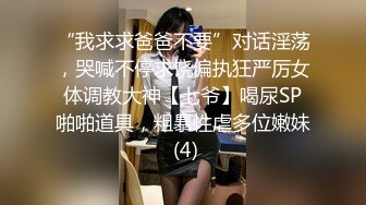 “我求求爸爸不要”对话淫荡，哭喊不停求饶偏执狂严厉女体调教大神【七爷】喝尿SP啪啪道具，粗暴性虐多位嫩妹 (4)