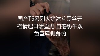 国产TS系列大奶沐兮黑丝开裆情趣口活直男 自撸奶牛双色巨屌侧身啪