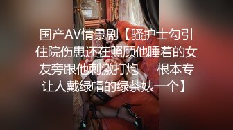 国产AV情景剧【骚护士勾引住院伤患还在照顾他睡着的女友旁跟他刺激打炮❤️根本专让人戴绿帽的绿茶婊一个】