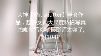 大神【Mr. shutter】全套作品，超多女神大尺度私拍写真,啪啪特写KJ，摄影师太爽了,附104P