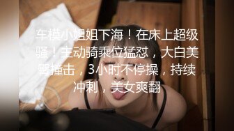 车模小姐姐下海！在床上超级骚！主动骑乘位猛怼，大白美臀撞击，3小时不停操，持续冲刺，美女爽翻