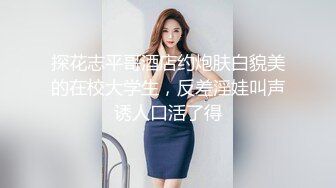 探花志平哥酒店约炮肤白貌美的在校大学生，反差淫娃叫声诱人口活了得