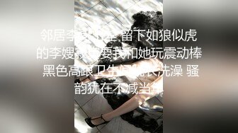 邻居李哥出差 留下如狼似虎的李嫂寂寞要我和她玩震动棒 黑色高跟卫生间脱衣洗澡 骚韵犹在不减当年