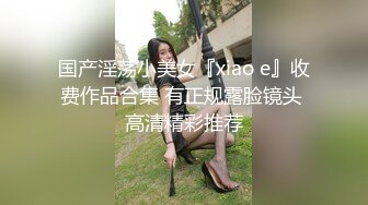 国产淫荡小美女『xiao e』收费作品合集 有正规露脸镜头 高清精彩推荐