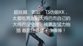 超妩媚‘御姐’TS伪娘KK，太爱吃男友的大鸡巴而自己的大鸡巴没空理，被男友猛力抽插 最后还要舔干净棒棒！