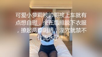 可爱小萝莉被帅哥接上车就有点想自慰，坐在后排脱下衣服，撩起两瓣阴唇，淫穴就禁不住流水了！