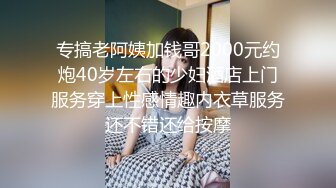 专搞老阿姨加钱哥2000元约炮40岁左右的少妇酒店上门服务穿上性感情趣内衣草服务还不错还给按摩