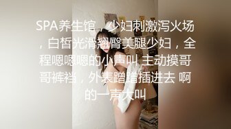 SPA养生馆，少妇刺激泻火场，白皙光滑翘臀美腿少妇，全程嗯嗯嗯的小声叫 主动摸哥哥裤裆，外表蹭蹭插进去 啊的一声大叫