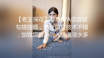 【老王探花】专攻SPA店尝试勾搭技师，熟女口交技术不错，加钱屈服，后入插逼淫水多