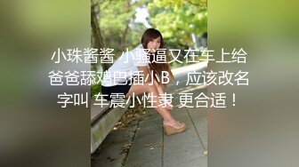 小珠酱酱 小骚逼又在车上给爸爸舔鸡巴插小B，应该改名字叫 车震小性隶 更合适！