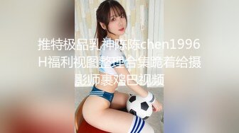 推特极品乳神陈陈chen1996H福利视图整理合集跪着给摄影师裹鸡巴视频