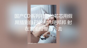 国产CD系列可爱的芯芯用假屌插到自己的鸡儿硬邦邦 射在套里慢慢吞下去