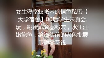 女生寝室蚊帐内的情色私密【大学宿舍】00后学生妹真会玩，跳蛋戴套塞粉穴，水汪汪嫩鲍鱼，给镜头前的老色批展示赚零花钱