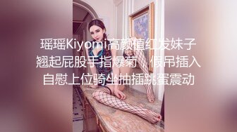 瑶瑶Kiyomi高颜值红发妹子翘起屁股手指爆菊，假吊插入自慰上位骑坐抽插跳蛋震动