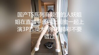 国产TS系列高颜值的人妖姐姐在直播平台叫上闺蜜一起上演3P互操大秀很是精彩不要错过