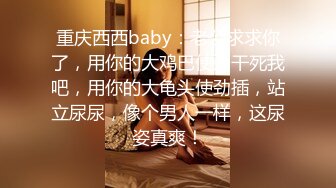 重庆西西baby：老公求求你了，用你的大鸡巴使劲干死我吧，用你的大龟头使劲插，站立尿尿，像个男人一样，这尿姿真爽！