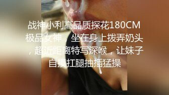 战神小利高品质探花180CM极品女神，坐在身上拨弄奶头，超近距离特写深喉，让妹子自摸扛腿抽插猛操