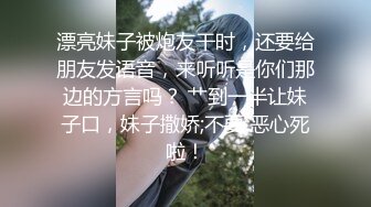 漂亮妹子被炮友干时，还要给朋友发语音，来听听是你们那边的方言吗？ 艹到一半让妹子口，妹子撒娇;不要 恶心死啦！