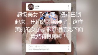 超级美女 Ts迪娜，把鸡巴锁起来，出门就不会硬了，这样美丽的女子，很难相信她下面竟然有根棒棒！