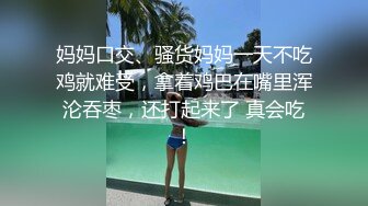 妈妈口交、骚货妈妈一天不吃鸡就难受，拿着鸡巴在嘴里浑沦吞枣，还打起来了 真会吃！