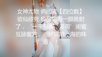 女神尤物 俩闺蜜【四位数】欲仙欲死 极品的看一眼就射了，‘一千包夜，哥哥’闺蜜互舔蜜穴，‘好咸哦，海的味道’！