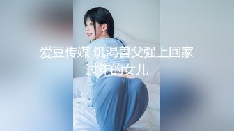 爱豆传媒 饥渴兽父强上回家过年的女儿