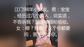 江门98年小女友。男：宝宝，经历过几个男人，说实话，不告诉我？加速爆插哈哈哈。  女：嗯？我啊，这个你都要问，我不告诉你。