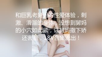 和巨乳老舅妈的性爱体验，刺激、滑溜的身体，没想到舅妈的小穴如此紧，让舅妈撒下娇 还害羞，18V合集流出！