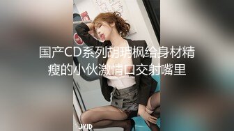 国产CD系列胡玥枫给身材精瘦的小伙激情口交射嘴里