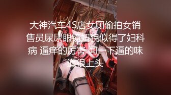 大神汽车4S店女厕偷拍女销售员尿尿眼镜妞貌似得了妇科病 逼痒的厉害 闻一下逼的味道很上头