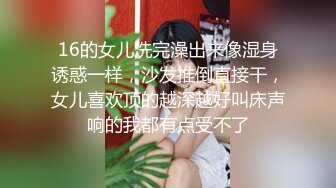 16的女儿洗完澡出来像湿身诱惑一样，沙发推倒直接干，女儿喜欢顶的越深越好叫床声响的我都有点受不了