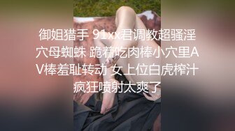 御姐猎手 91xx君调教超骚淫穴母蜘蛛 跪着吃肉棒小穴里AV棒羞耻转动 女上位白虎榨汁疯狂喷射太爽了