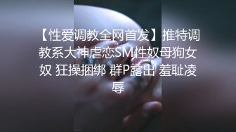 【性爱调教全网首发】推特调教系大神虐恋SM性奴母狗女奴 狂操捆绑 群P露出 羞耻凌辱