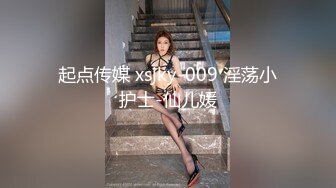 起点传媒 xsjky-009 淫荡小护士-仙儿媛