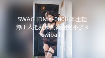 SWAG [DMX-0008]本土粗爆工人把我操到高潮受不了 kewiballa