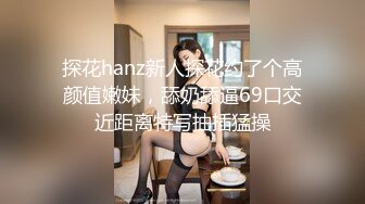 探花hanz新人探花约了个高颜值嫩妹，舔奶舔逼69口交近距离特写抽插猛操